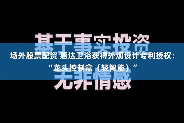 场外股票配资 惠达卫浴获得外观设计专利授权：“龙头控制盒（轻智能）”