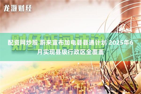 配资网炒股 蔚来宣布加电县县通计划 2025年6月实现县级行政区全覆盖