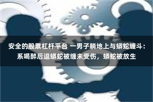 安全的股票杠杆平台 一男子躺地上与蟒蛇缠斗：系喝醉后逗蟒蛇被缠未受伤，蟒蛇被放生