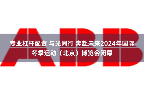 专业杠杆配资 与光同行 奔赴未来2024年国际冬季运动（北京）博览会闭幕