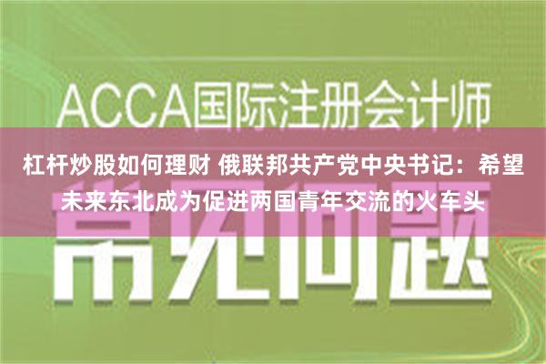 杠杆炒股如何理财 俄联邦共产党中央书记：希望未来东北成为促进两国青年交流的火车头