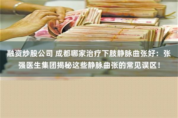 融资炒股公司 成都哪家治疗下肢静脉曲张好：张强医生集团揭秘这些静脉曲张的常见误区！