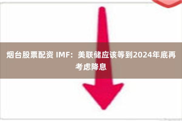 烟台股票配资 IMF：美联储应该等到2024年底再考虑降息