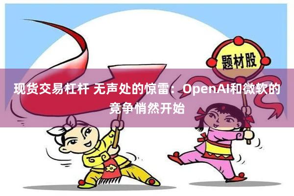 现货交易杠杆 无声处的惊雷：OpenAI和微软的竞争悄然开始