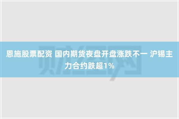 恩施股票配资 国内期货夜盘开盘涨跌不一 沪锡主力合约跌超1%