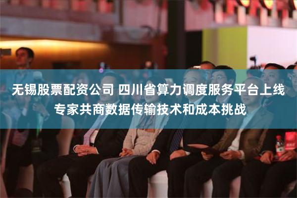 无锡股票配资公司 四川省算力调度服务平台上线 专家共商数据传输技术和成本挑战