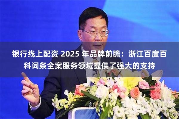 银行线上配资 2025 年品牌前瞻：浙江百度百科词条全案服务领域提供了强大的支持