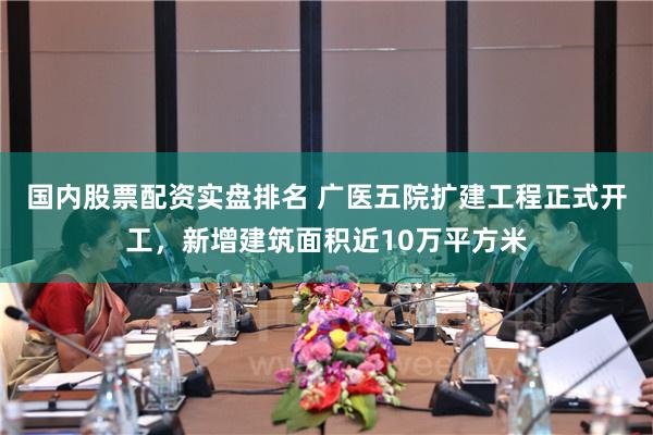 国内股票配资实盘排名 广医五院扩建工程正式开工，新增建筑面积近10万平方米