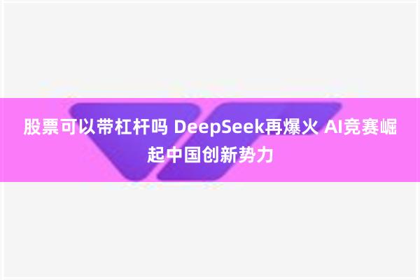 股票可以带杠杆吗 DeepSeek再爆火 AI竞赛崛起中国创新势力