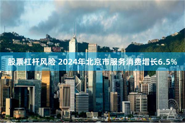 股票杠杆风险 2024年北京市服务消费增长6.5%