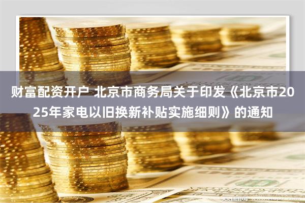 财富配资开户 北京市商务局关于印发《北京市2025年家电以旧换新补贴实施细则》的通知