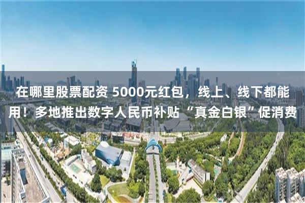 在哪里股票配资 5000元红包，线上、线下都能用！多地推出数字人民币补贴 “真金白银”促消费