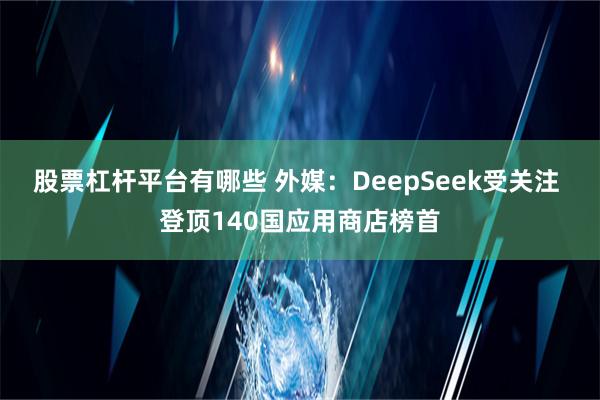 股票杠杆平台有哪些 外媒：DeepSeek受关注 登顶140国应用商店榜首